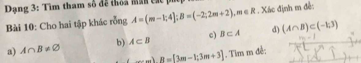 Dạng 3: Tìm tham số đề thỏa mãn các phc 
Bài 10: Cho hai tập khác rỗng A=(m-1;4]; B=(-2;2m+2), m∈ R. Xác định m đề: 
c) B⊂ A d) (A∩ B)⊂ (-1;3)
b) A⊂ B
a) A∩ B!= varnothing
(co.m)B=[3m-1;3m+3] , Tìm m đề: