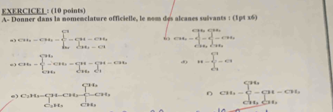 EXERCICEL : (10 points) 
A- Donner dans la nomenclature officielle, le nom des alcanes suivants : (1ptx6) 
a) CH_3-CH_2=beginarrayl CH=1^(Ci)-C+Cot=CH_3-CHendarray. CH_2-∈tlimits _CH_3^CH_2-CH_3
6 
e) CH_3=beginarrayl CH_3 □ -CH_3=prodlimits _CH_3^CH-CH_3 CH_3endarray. H=frac ∈tlimits _i□ =Cl^Cl
d) 
e) beginarrayr C_2H_3-CH-CH_2 C_2H_3endarray beginarrayr CH_3 C_2H_3endarray CH_3=sumlimits _CH_3CH_2CH_3^CH_2
D