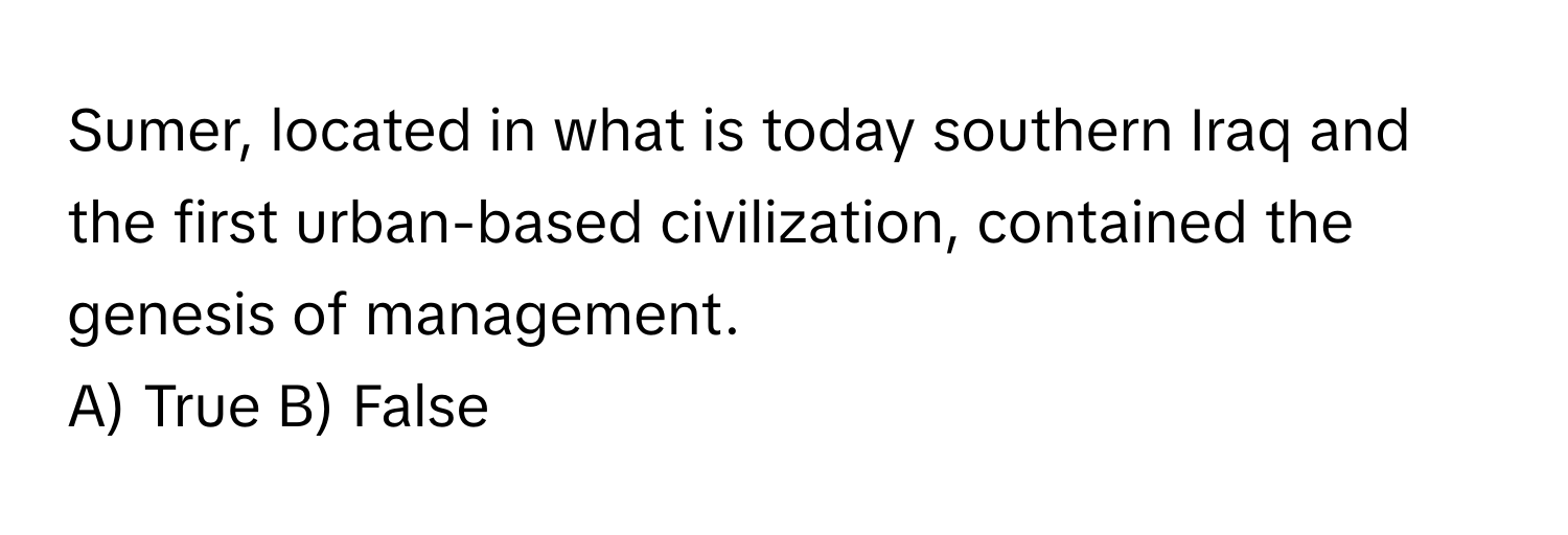 Sumer, located in what is today southern Iraq and the first urban-based civilization, contained the genesis of management.

A) True B) False