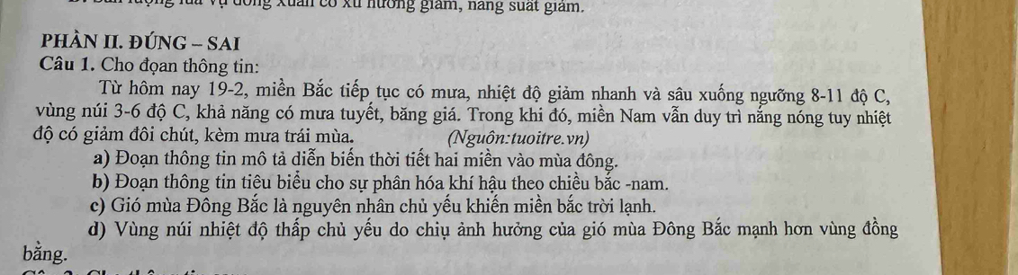 Ông Xuân có xu hưởng giám, năng suất giám. 
PhÀN II. ĐÚNG - SAI 
Câu 1. Cho đọan thông tin: 
Từ hôm nay 19-2, miền Bắc tiếp tục có mưa, nhiệt độ giảm nhanh và sâu xuống ngưỡng 8-11 độ C, 
vùng núi 3-6 độ C, khả năng có mưa tuyết, băng giá. Trong khi đó, miền Nam vẫn duy trì nắng nóng tuy nhiệt 
độ có giảm đôi chút, kèm mưa trái mùa. (Nguôn:tuoitre.vn) 
a) Đoạn thông tin mô tả diễn biến thời tiết hai miền vào mùa đông. 
b) Đoạn thông tin tiêu biểu cho sự phân hóa khí hậu theo chiều bắc -nam. 
c) Gió mùa Đông Bắc là nguyên nhân chủ yếu khiến miền bắc trời lạnh. 
d) Vùng núi nhiệt độ thấp chủ yếu do chiụ ảnh hưởng của gió mùa Đông Bắc mạnh hơn vùng đồng 
bằng.