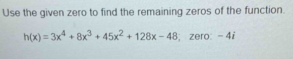 Use the given zero to find the remaining zeros of the function.
h(x)=3x^4+8x^3+45x^2+128x-48; zero: - 4i