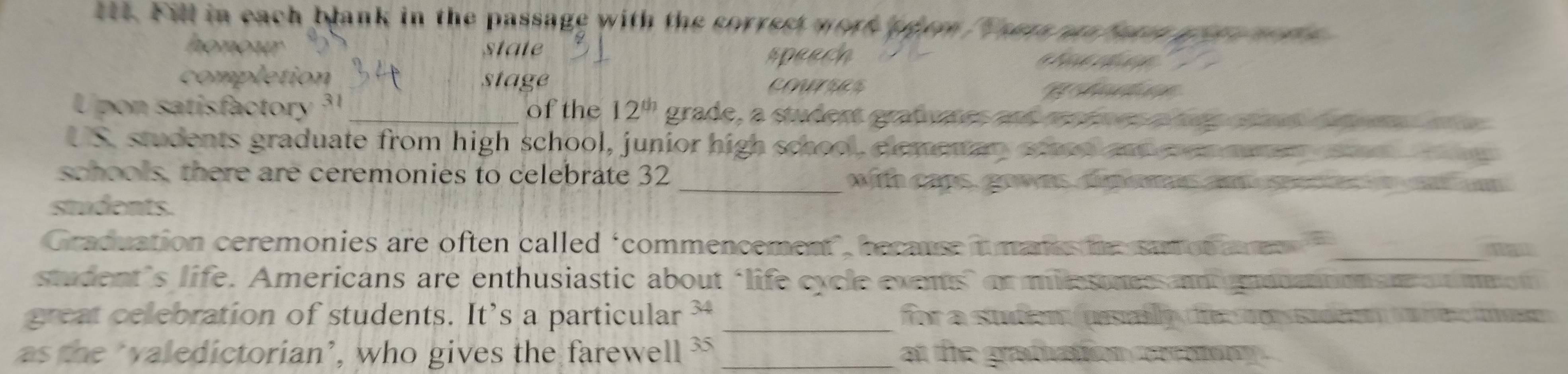 lt4. Fill in each blank in the passage with the sorrest werk p eem ama n 
state speech 
pletion stage ces 
U pon satisfactor 3 _of the 12^(th) grade, a student grafvaes and 
US. students graduate from high school, junior high school, elemetan 
schools, there are ceremonies to celebrate 32 _ h a ns . go w ns 
students. 
Graduation ceremonies are often called ‘commencement", because i _ 
student’s life. Americans are enthusiastic about ‘life cycle exents" or mie 

great celebration of students. It’s a particular _for a stuí C 
as the ‘aledictorian’, who gives the farewell 35 _at the gradiation cerrenn .