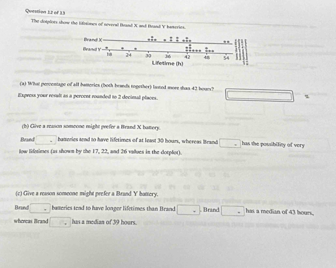 The dotplots show the lifetimes of several Brand X and Brand Y batteries. 
(a) What percentage of all batteries (both brands together) lasted more than 42 hours? 
Express your result as a percent rounded to 2 decimal places. 
□ 
(b) Give a reason someone might prefer a Brand X battery. 
Brand □ batteries tend to have lifetimes of at least 30 hours, whereas Brand □ - has the possibility of very 
low lifetimes (as shown by the 17, 22, and 26 values in the dotplot). 
(c) Give a reason someone might prefer a Brand Y battery. 
Brand □ batteries tend to have longer lifetimes than Brand □. Brand □ has a median of 43 hours, 
whereas Brand □ has a median of 39 hours.