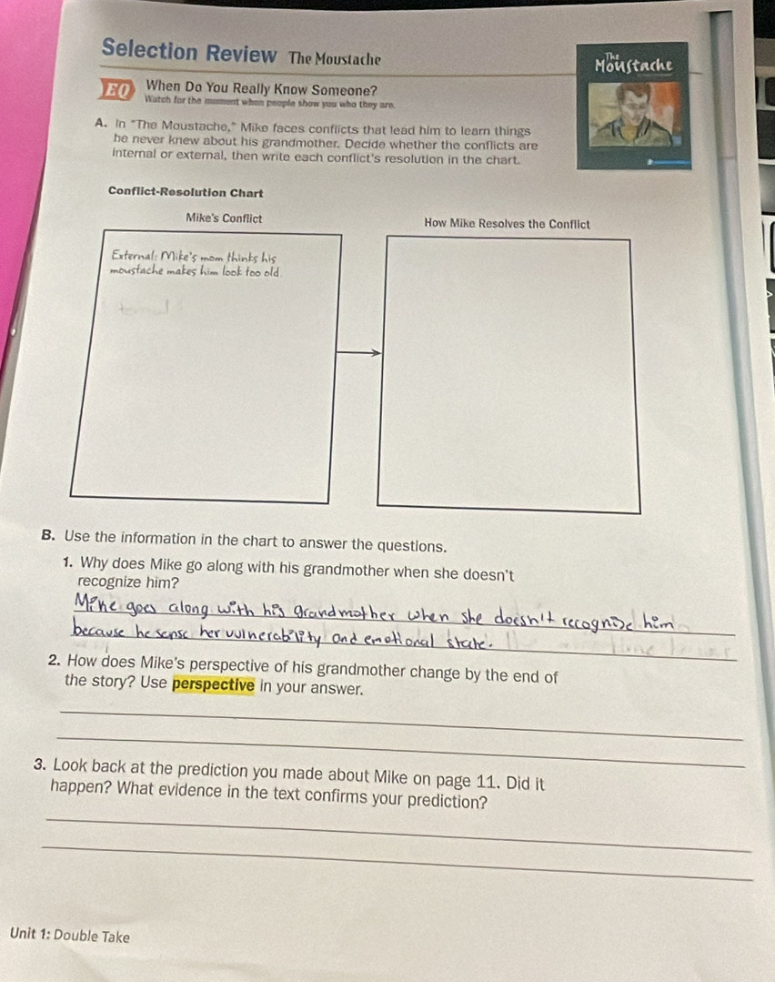 Selection Review The Moustache 
Moustache 
When Do You Really Know Someone? 
EQ Watch for the moment when people show you who they are. 
A. In “The Moustache," Mike faces conflicts that lead him to learn things 
he never knew about his grandmother. Decide whether the conflicts are 
internal or extemal, then write each conflict's resolution in the chart. 
Conflict-Resolution Chart 
Mike's Conflict How Mike Resolves the Conflict 
External: Mike's mom thinks his 
moustache makes him look too old . 
B. Use the information in the chart to answer the questions. 
1. Why does Mike go along with his grandmother when she doesn't 
recognize him? 
_ 
_ 
2. How does Mike's perspective of his grandmother change by the end of 
the story? Use perspective in your answer. 
_ 
_ 
3. Look back at the prediction you made about Mike on page 11. Did it 
_ 
happen? What evidence in the text confirms your prediction? 
_ 
Unit 1: Double Take