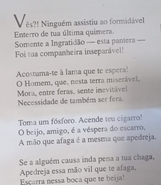 es?! Ninguém assistiu ao formidável 
Enterro de tua última quimera. 
Somente a Ingratidão — esta pantera_ 
Foi tua companheira inseparável! 
Acostuma-te à lama que te espera! 
O Homem, que, nesta terra miserável, 
Mora, entre feras, sente inevitável 
Necessidade de também ser fera. 
Toma um fósforo. Acende teu cigarro! 
O beijo, amigo, é a véspera do escarro, 
A mão que afaga é a mesma que apedreja. 
Se a alguém causa inda pena a tua chaga, 
Apedreja essa mão vil que te afaga, 
Escarra nessa boca que te beija!