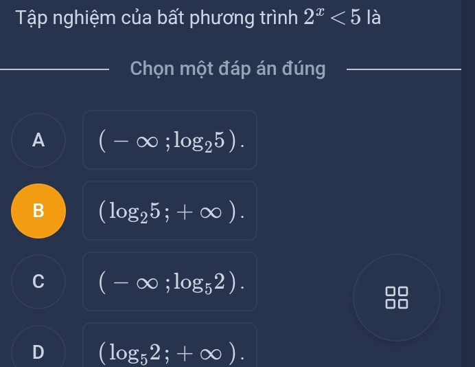 Tập nghiệm của bất phương trình 2^x<5</tex> là
Chọn một đáp án đúng
A (-∈fty ;log _25).
B (log _25;+∈fty ).
C (-∈fty ;log _52).
D (log _52;+∈fty ).