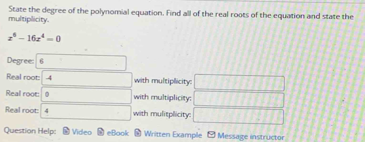 State the degree of the polynomial equation. Find all of the real roots of the equation and state the 
multiplicity.
x^6-16x^4=0
Degree: 6□
Real root: 4 □  □  □ with multiplicity: -1+7 1+111111
Real root: □ with multiplicity: = f-8 -8] ^circ  
Real root: 4 □ □  □  □ with mulitplicity: QN=(x-1)
Question Help: Video eBook Written Example Message instructor