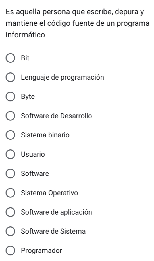 Es aquella persona que escribe, depura y
mantiene el código fuente de un programa
informático.
Bit
Lenguaje de programación
Byte
Software de Desarrollo
Sistema binario
Usuario
Software
Sistema Operativo
Software de aplicación
Software de Sistema
Programador