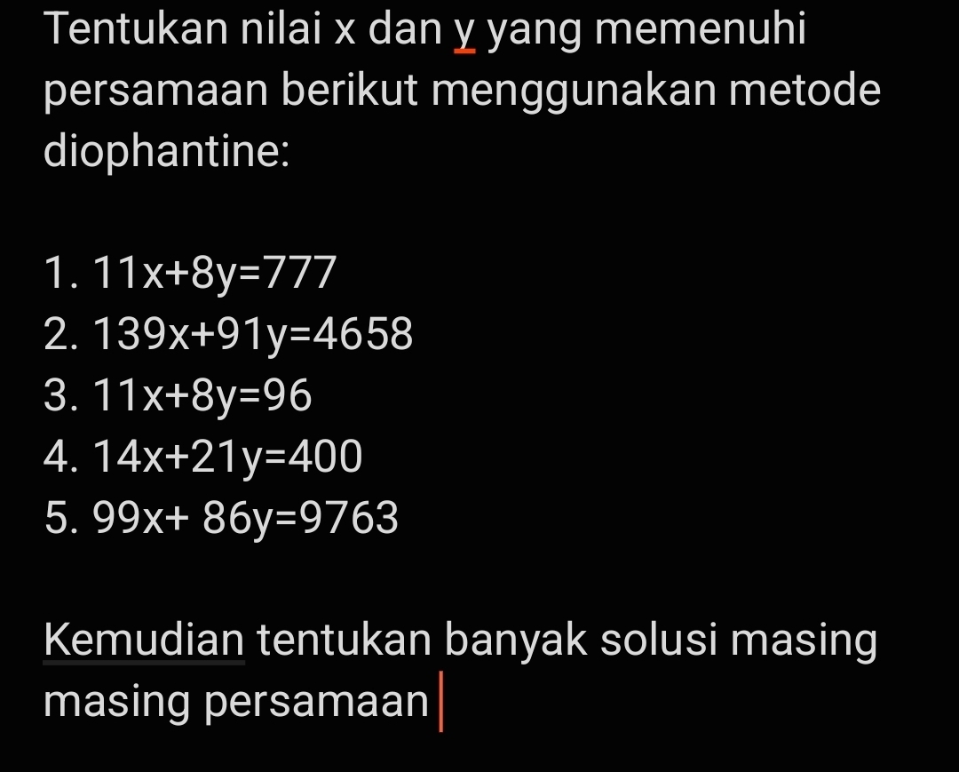 Tentukan nilai x dan y yang memenuhi 
persamaan berikut menggunakan metode 
diophantine: 
1. 11x+8y=777
2. 139x+91y=4658
3. 11x+8y=96
4. 14x+21y=400
5. 99x+86y=9763
Kemudian tentukan banyak solusi masing 
masing persamaan