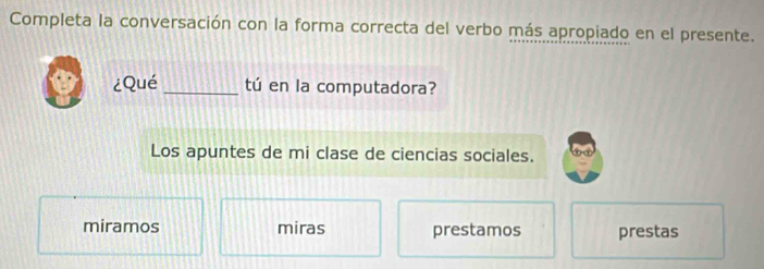 Completa la conversación con la forma correcta del verbo más apropiado en el presente.
¿Qué _tú en la computadora?
Los apuntes de mi clase de ciencias sociales.
miramos miras prestamos prestas