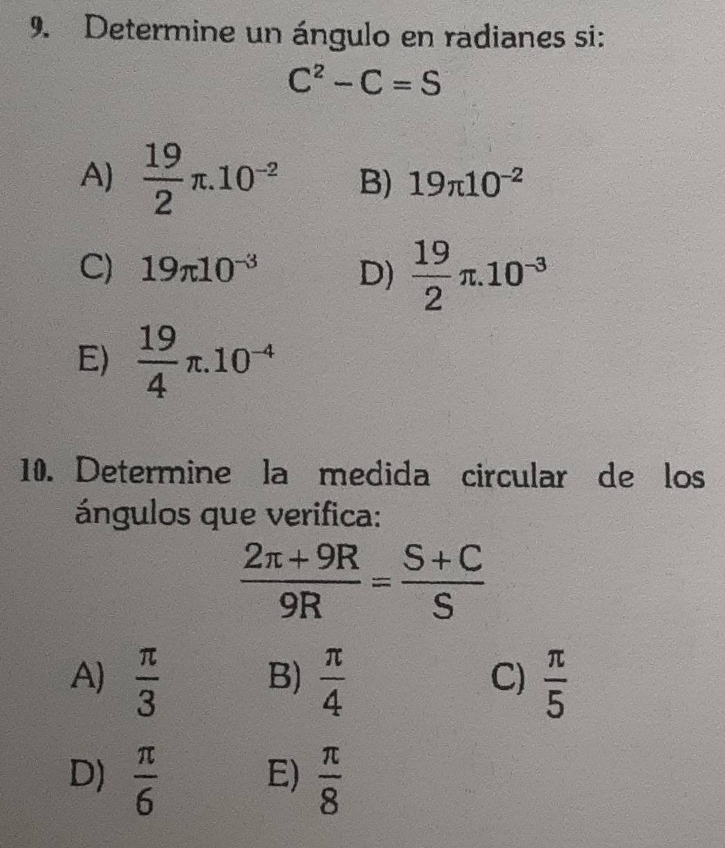 Determine un ángulo en radianes si:
C^2-C=S
A)  19/2 π .10^(-2) 19π 10^(-2)
B)
C) 19π 10^(-3) D)  19/2 π .10^(-3)
E)  19/4 π .10^(-4)
10. Determine la medida circular de los
ángulos que verifica:
 (2π +9R)/9R = (S+C)/S 
A)  π /3   π /4   π /5 
B)
C)
D)  π /6   π /8 
E)