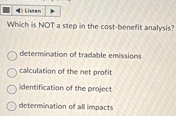 Listen
Which is NOT a step in the cost-benefit analysis?
determination of tradable emissions
calculation of the net profit
identification of the project
determination of all impacts