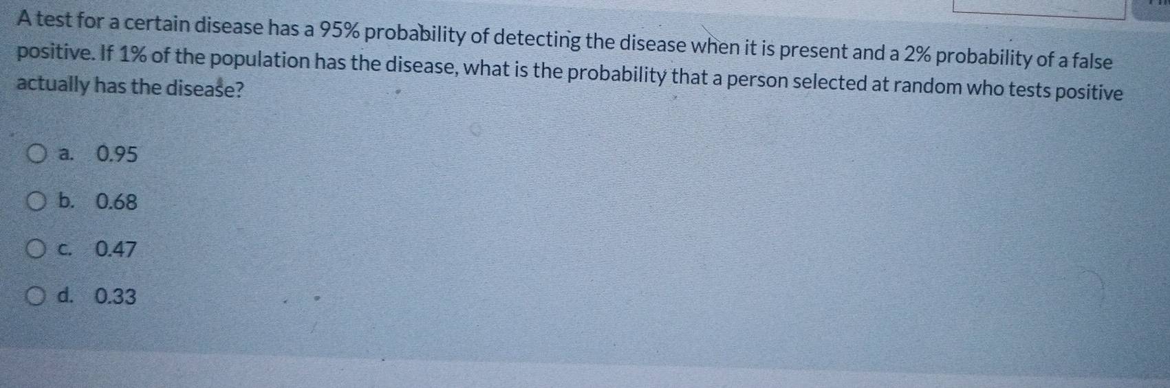 A test for a certain disease has a 95% probability of detecting the disease when it is present and a 2% probability of a false
positive. If 1% of the population has the disease, what is the probability that a person selected at random who tests positive
actually has the disease?
a. 0.95
b. 0.68
c. 0.47
d. 0.33