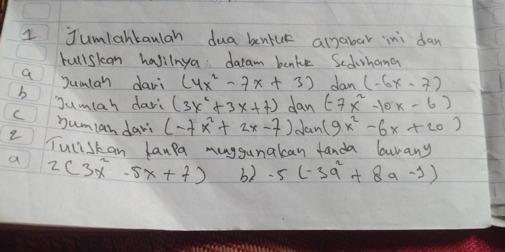 Jumlantanlah dua bentuk alnabar ini dan 
rullskcan havilnya dacam benke Sedihang 
a 
Jumlan davi (4x^2-7x+3) dan (-6x-7)
b 
Jumlah dari (3x^2+3x+7) dan (-7x^2-10x-6)
C bumlan dayi (-7x^2+2x-7) Jan (9x^2-6x+20)
2 
Tuliskan laupa muggunalcan fanda lunany 
a 2(3x^2-5x+7)
b2 -5(-3q^2+8q-j)