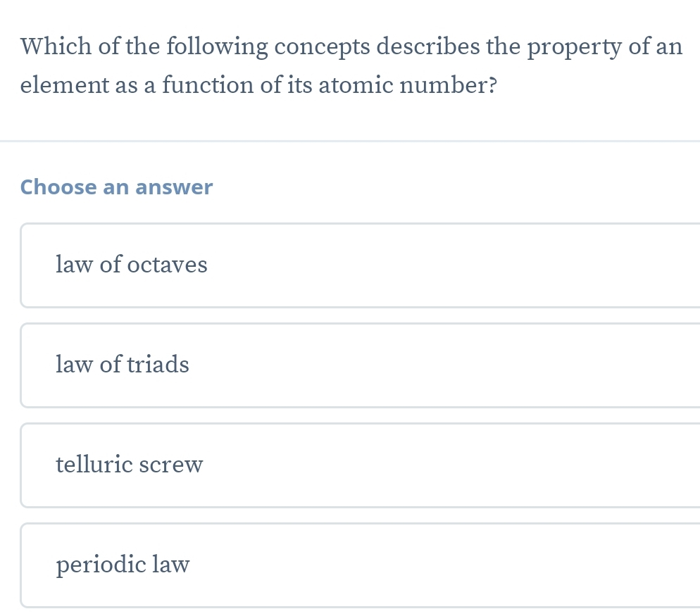 Which of the following concepts describes the property of an
element as a function of its atomic number?
Choose an answer
law of octaves
law of triads
telluric screw
periodic law