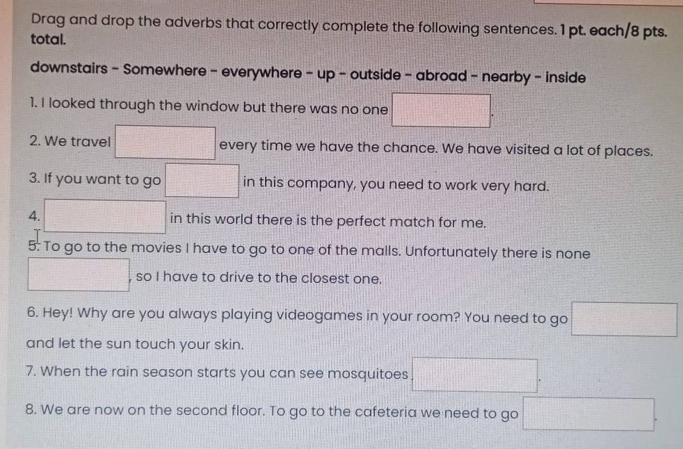 Drag and drop the adverbs that correctly complete the following sentences. 1 pt. each/8 pts. 
total. 
downstairs - Somewhere - everywhere - up - outside - abroad - nearby - inside 
1. I looked through the window but there was no one □. 
2. We travel □ every time we have the chance. We have visited a lot of places. 
3. If you want to go □ in this company, you need to work very hard. 
4. □ in this world there is the perfect match for me. 
5: To go to the movies I have to go to one of the malls. Unfortunately there is none 
□ , so I have to drive to the closest one. 
6. Hey! Why are you always playing videogames in your room? You need to go □
and let the sun touch your skin. 
7. When the rain season starts you can see mosquitoes □. 
8. We are now on the second floor. To go to the cafeteria we need to go □.