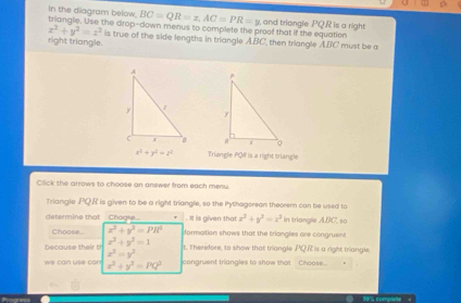 BC=QR=x, AC=PR=y
In the diagram below. triangle. Use the dirop-down menus to complete the proof that if the equation and triangle PQR is a right
x^2+y^2=z^2
right triangle. is true of the side lengths in triangle ABC, then triangle ABC must be a

x^2+y^2=z^2 Triangle PQW is a right triangle 
Click the arrows to choose an answer from each menu. 
Triangle PQR is given to be a right triangle, so the Pythagorean theorem can be used to 
determine that _Choge. . It is given that x^2+y^2=z^2 in triangle ABC, so 
Choose x^2+y^2=PR^2 formation shows that the triongles are congruen
x^2+y^2=1
x^3=y^2 t. Therefore, to show that triangle PQ.R is a right triangle 
we can use can x^2+y^2=PQ^2 congruent triangles to show that Choose..