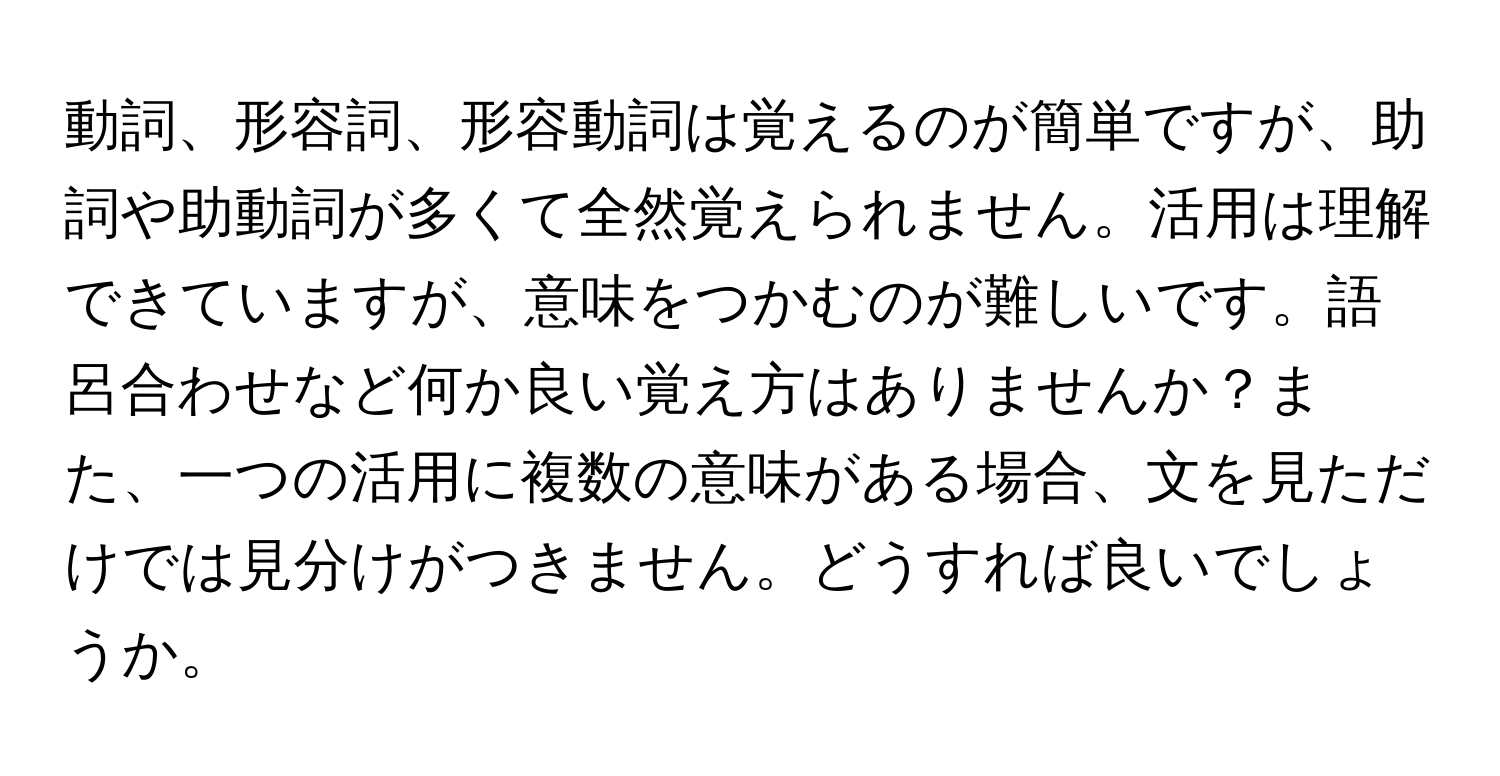 動詞、形容詞、形容動詞は覚えるのが簡単ですが、助詞や助動詞が多くて全然覚えられません。活用は理解できていますが、意味をつかむのが難しいです。語呂合わせなど何か良い覚え方はありませんか？また、一つの活用に複数の意味がある場合、文を見ただけでは見分けがつきません。どうすれば良いでしょうか。