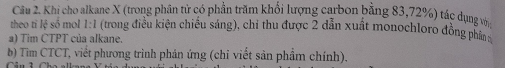 Khi cho alkane X (trong phân tử có phần trăm khối lượng carbon bằng 83, 72%) tác dụng vớic 
theo tỉ lệ số mol 1:1 (trong điều kiện chiếu sáng), chỉ thu được 2 dẫn xuất monochloro đồng phân đ 
a) Tìm CTPT của alkane. 
b) Tìm CTCT, viết phương trình phản ứng (chi viết sản phẩm chính). 
Cầu 2Ch