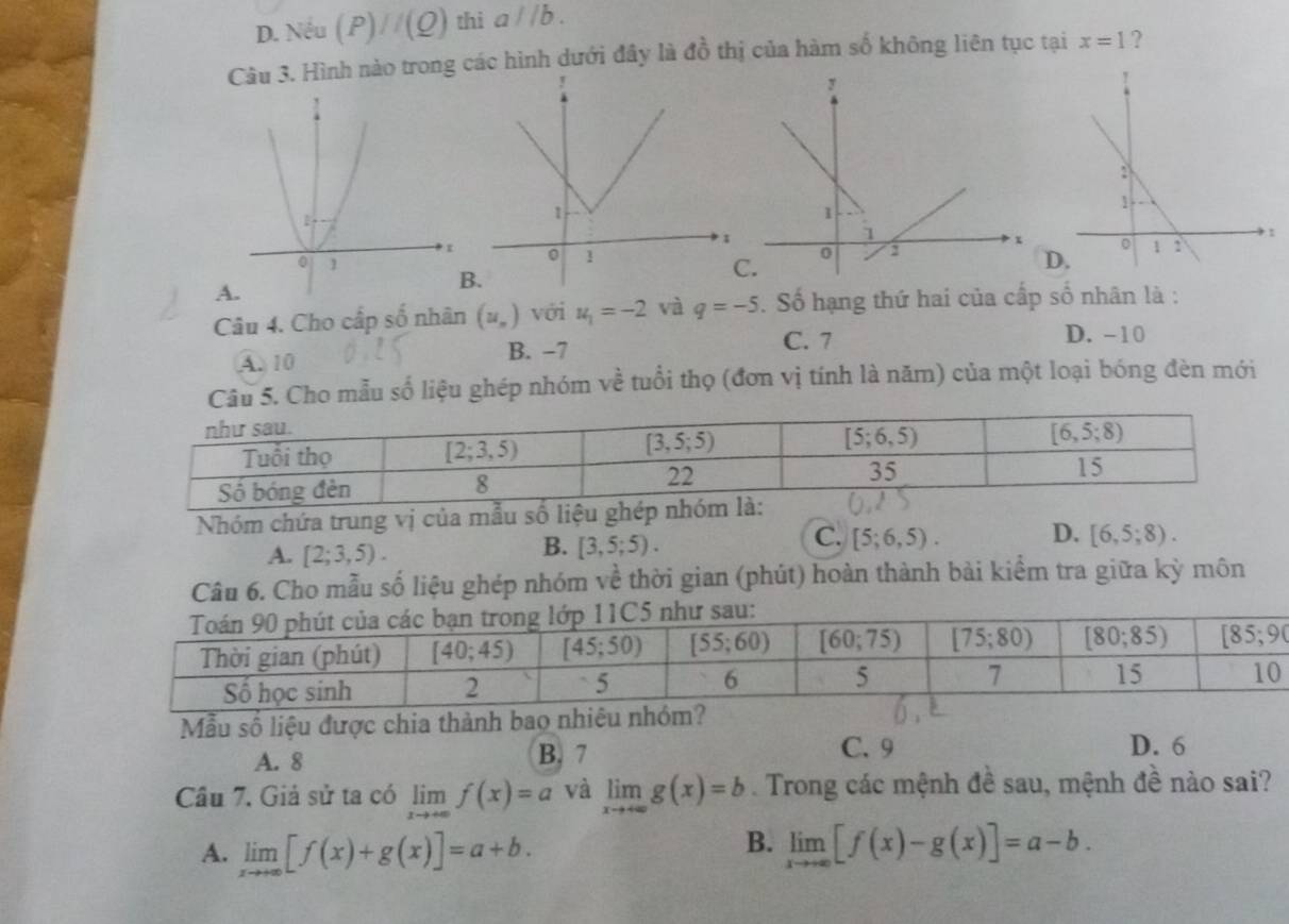 D. Nếu (P)//(Q) thi aparallel b.
Câu 3. Hình nào trong các hình dưới đây là đồ thị của hàm số không liên tục tại x=1 ?.D.
A
B.
Câu 4. Cho cấp số nhân (u_n) với u_1=-2 và q=-5. Số hạng thứ hai của cấp số nhân là :
C. 7 D. -10
A. 10 B. −7
Câu 5. Cho mẫu số liệu ghép nhóm về tuổi thọ (đơn vị tính là năm) của một loại bóng đèn mới
Nhóm chứa trung vị của mẫu số liệu ghép
A. [2;3,5).
B. [3,5;5).
C. [5;6,5). D. [6,5;8).
Câu 6. Cho mẫu số liệu ghép nhóm về thời gian (phút) hoàn thành bài kiểm tra giữa kỳ môn
Mẫu số liệu được chia thành bao nhiêu nhóm?
A. 8 B. 7
C. 9 D. 6
Câu 7. Giả sử ta có limlimits _xto +∈fty f(x)=a và limlimits _xto +∈fty g(x)=b. Trong các mệnh đề sau, mệnh đề nào sai?
B.
A. limlimits _xto +∈fty [f(x)+g(x)]=a+b. limlimits _xto ∈fty [f(x)-g(x)]=a-b.