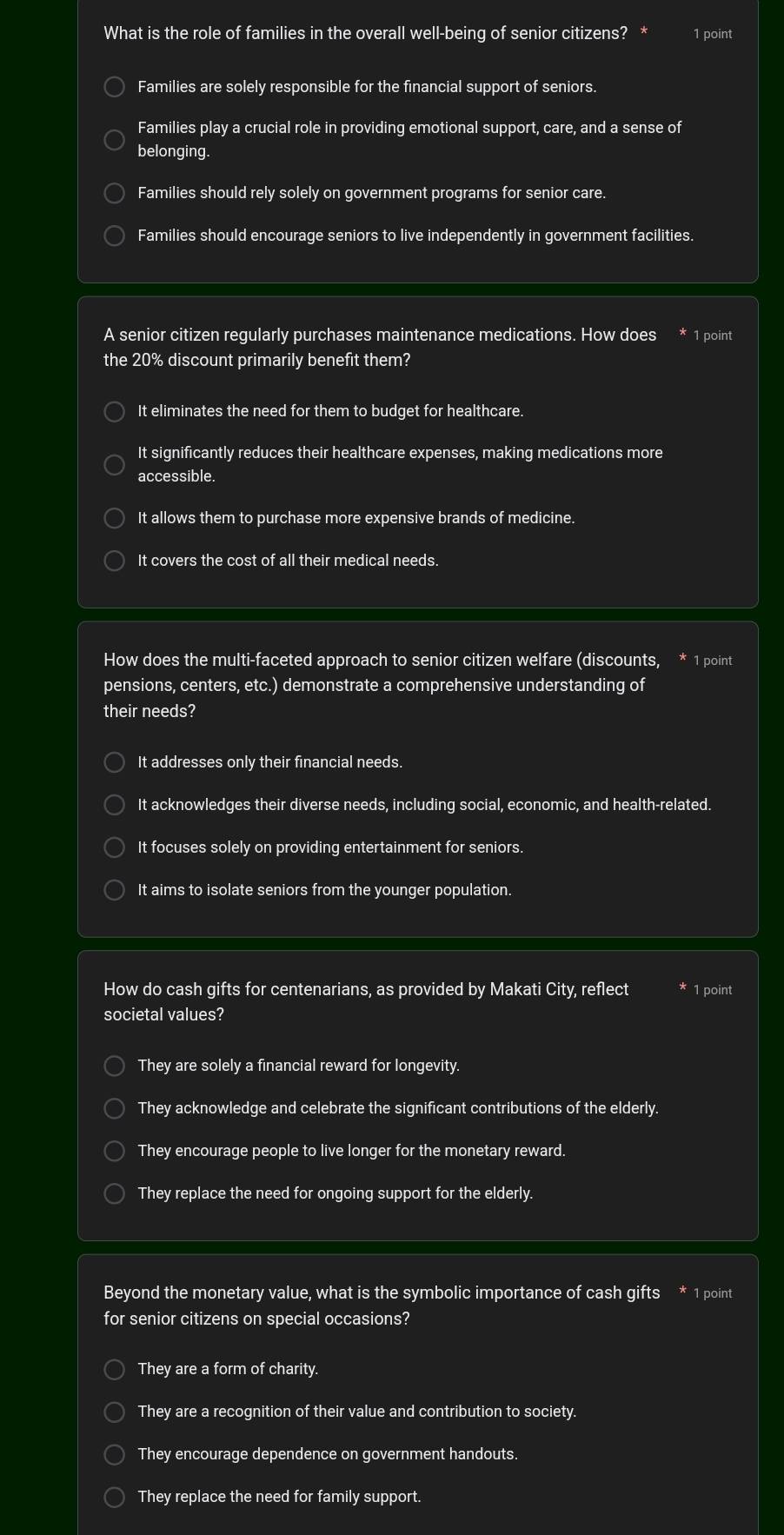 What is the role of families in the overall well-being of senior citizens? 1 point
Families are solely responsible for the financial support of seniors.
Families play a crucial role in providing emotional support, care, and a sense of
belonging.
Families should rely solely on government programs for senior care.
Families should encourage seniors to live independently in government facilities.
A senior citizen regularly purchases maintenance medications. How does * 1 point
the 20% discount primarily benefit them?
It eliminates the need for them to budget for healthcare.
It significantly reduces their healthcare expenses, making medications more
accessible.
It allows them to purchase more expensive brands of medicine.
It covers the cost of all their medical needs.
How does the multi-faceted approach to senior citizen welfare (discounts, * 1 point
pensions, centers, etc.) demonstrate a comprehensive understanding of
their needs?
It addresses only their financial needs.
It acknowledges their diverse needs, including social, economic, and health-related.
It focuses solely on providing entertainment for seniors.
It aims to isolate seniors from the younger population.
How do cash gifts for centenarians, as provided by Makati City, reflect 1 point
societal values?
They are solely a financial reward for longevity.
They acknowledge and celebrate the significant contributions of the elderly.
They encourage people to live longer for the monetary reward.
They replace the need for ongoing support for the elderly.
Beyond the monetary value, what is the symbolic importance of cash gifts * 1 point
for senior citizens on special occasions?
They are a form of charity.
They are a recognition of their value and contribution to society.
They encourage dependence on government handouts.
They replace the need for family support.