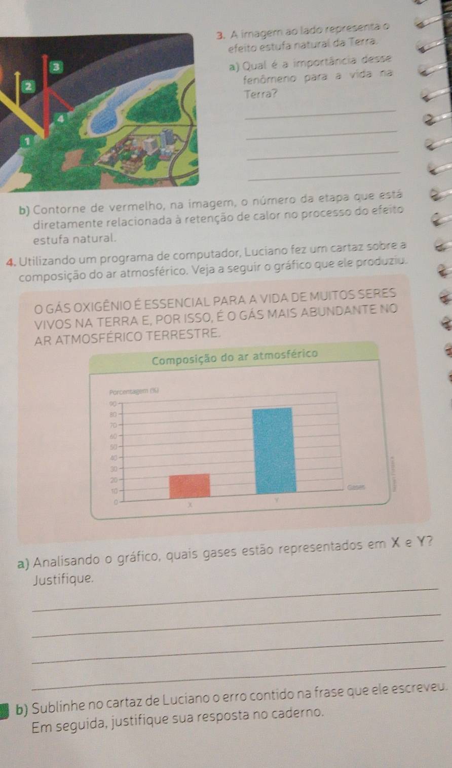 A imager ao lado representa o 
efeito estufa natural da Terra. 
a) Qual é a importância desse 
fenômeno para a vida na 
Terra? 
_ 
_ 
_ 
_ 
b) Contorne de vermelho, na imagem, o número da etapa que está 
diretamente relacionada à retenção de calor no processo do efeito 
estufa natural. 
4. Utilizando um programa de computador, Luciano fez um cartaz sobre a 
composição do ar atmosférico. Veja a seguir o gráfico que ele produziu. 
O GÁS OXIGÊNIO É ESSENCIAL PARA A VIDA DE MUITOS SERES 
VIVOS NA TERRA E, POR ISSO, É O GÁS MAIS ABUNDANTE NO 
AR ATMOSFÉRICO TERRESTRE. 
a) Analisando o gráfico, quais gases estão representados em X e Y? 
_ 
Justifique. 
_ 
_ 
_ 
b) Sublinhe no cartaz de Luciano o erro contido na frase que ele escreveu. 
Em seguida, justifique sua resposta no caderno.