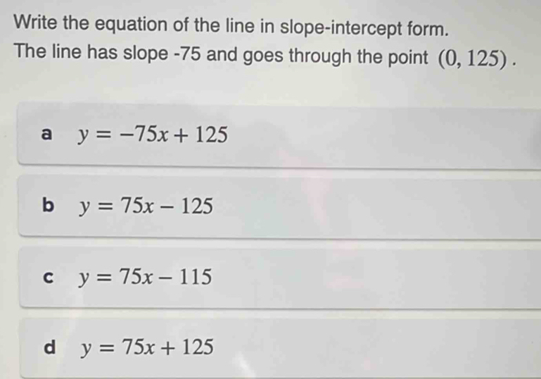 Write the equation of the line in slope-intercept form.
The line has slope -75 and goes through the point (0,125).
a y=-75x+125
b y=75x-125
C y=75x-115
d y=75x+125