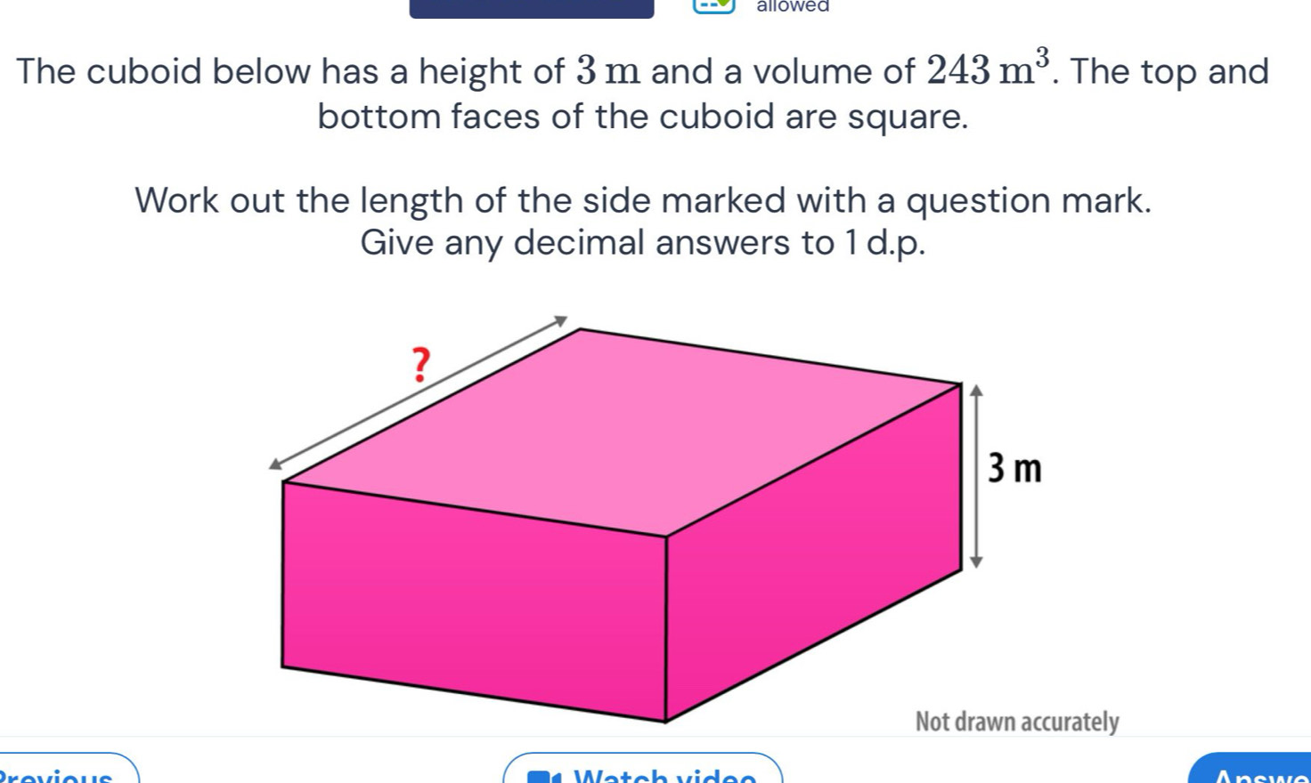 allowed 
The cuboid below has a height of 3 m and a volume of 243m^3. The top and 
bottom faces of the cuboid are square. 
Work out the length of the side marked with a question mark. 
Give any decimal answers to 1 d.p. 
Not drawn accurately 
We 
A