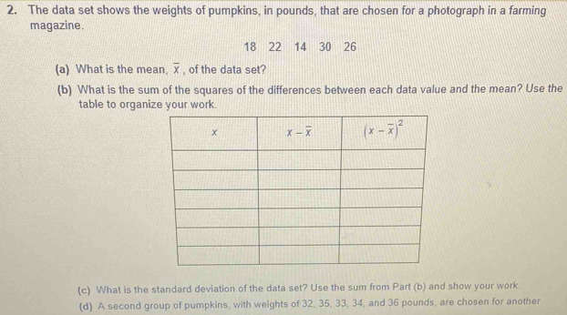 The data set shows the weights of pumpkins, in pounds, that are chosen for a photograph in a farming
magazine.
18 22 14 30 26
(a) What is the mean. overline x , of the data set?
(b) What is the sum of the squares of the differences between each data value and the mean? Use the
table to organize your work.
(c) What is the standard deviation of the data set? Use the sum from Part (b) and show your work
(d) A second group of pumpkins, with weights of 32, 35, 33, 34, and 36 pounds, are chosen for another