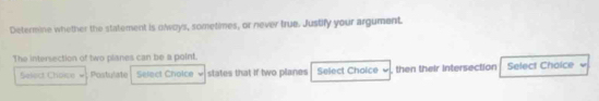 Determine whether the statement is olways, sometimes, or never true. Justify your argument. 
The intersection of two planes can be a point. 
Select Choice Postulate Select Cholce states that if two planes Select Choice , then their intersection Select Choice