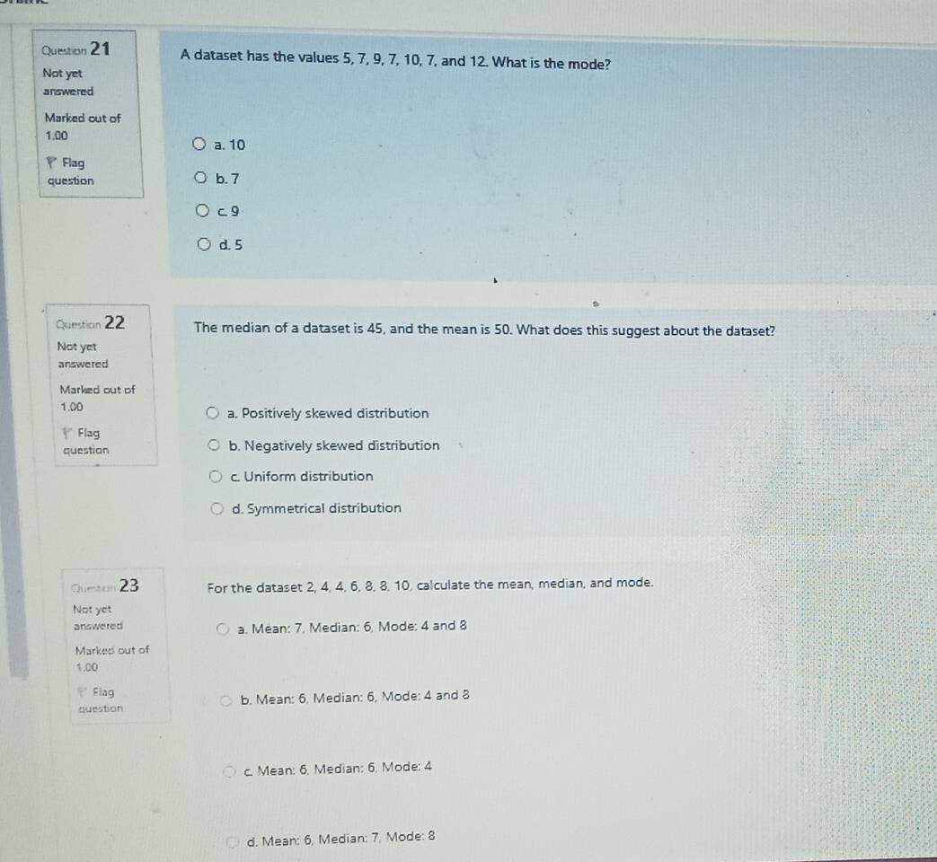 A dataset has the values 5, 7, 9, 7, 10, 7, and 12. What is the mode?
Not yet
answered
Marked out of
1.00 a. 10
Flag
question b. 7
c 9
d. 5
Question 22 The median of a dataset is 45, and the mean is 50. What does this suggest about the dataset?
Not yet
answered
Marked out of
1.00 a. Positively skewed distribution
Flag
question b. Negatively skewed distribution
c. Uniform distribution
d. Symmetrical distribution
Queton 23 For the dataset 2, 4, 4, 6, 8, 8, 10, calculate the mean, median, and mode.
Not yet
answered a. Mean: 7. Median: 6, Mode: 4 and 8
Marked out of
1.00
Flag
question b. Mean: 6. Median: 6, Mode: 4 and 8
c. Mean: 6, Median: 6. Mode: 4
d. Mean: 6, Median: 7, Mode: 8