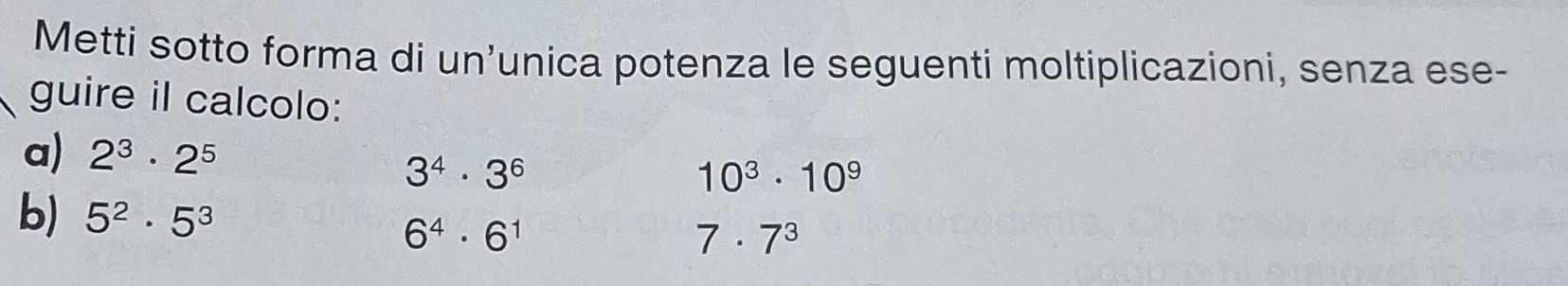 Metti sotto forma di un’unica potenza le seguenti moltiplicazioni, senza ese- 
guire il calcolo: 
a) 2^3· 2^5
3^4· 3^6
10^3· 10^9
b) 5^2· 5^3
6^4· 6^1
7· 7^3