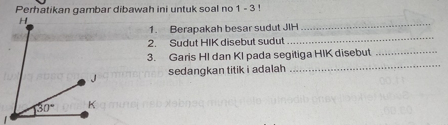 Perhatikan gambar dibawah ini untuk soal no 1 - 3 !
_
_
1. Berapakah besar sudut JIH
2. Sudut HIK disebut sudut
_
3. Garis HI dan KI pada segitiga HIK disebut_
sedangkan titik i adalah