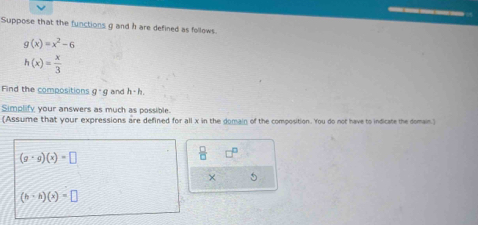 Suppose that the functions g and h are defined as follows.
g(x)=x^2-6
h(x)= x/3 
Find the compositions g· g and h-h.
Simplify your answers as much as possible.
(Assume that your expressions are defined for all x in the domain of the composition. You do not have to indicate the domain.)
 □ /□   □^(□)
× 5