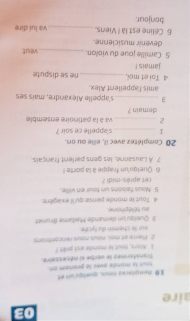 aire 
19 Remplacez nous, queliqu un et 
tout le monde avec le pronom on. 
Transformez le verbe si nécessaire. 
1 Alors, tout le monde est prêt ? 
2 Plerre et moi, nous nous rencontrons 
sur le chemin du lycée. 
3 Quelqu'un demande Madame Brunet 
au téléphone. 
4 Tout le monde pense qu'il exagère. 
5 Nous faisons un tour en ville, 
cet après-midi ? 
6 Quelqu'un frappe à la porte ! 
7 À Lausanne, les gens parlent français. 
20 Complétez avec il, elle ou on. 
1 _s'appelle ce soir ? 
2 _va à la patinoire ensemble 
demain ? 
3 _s'appelle Alexandre, mais ses 
amis l'appellent Alex. 
4 Toi et moi, _ne se dispute 
jamais ! 
5 Camille joue du violon._ veut 
devenir musicienne. 
6 Céline est là ! Viens, _va lui dire 
bonjour.