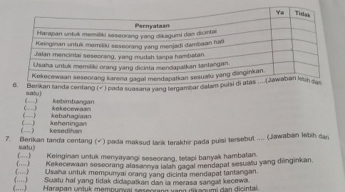 √ ) pada suasana yang terga 
satu) 
(…) kebimbangan 
(……) kekecewaan 
(…) kebahagiaan 
(…) keheningan 
(……) kesedihan 
7. Berikan tanda centang (√) pada maksud larik terakhir pada puisi tersebut .... (Jawaban lebih dar 
satu) 
(--) Keinginan untuk menyayangi seseorang, tetapi banyak hambatan. 
(…) Kekecewaan seseorang alasannya lalah gagal mendapat sesuatu yang diinginkan. 
(----) Usaha untuk mempunyai orang yang dicinta mendapat tantangan. 
(…) Suatu hal yang tidak didapatkan dan ia merasa sangat kecewa. 
(..--) Harapan untuk mempunyai seseorang vạng dikagumi dan dicintai.