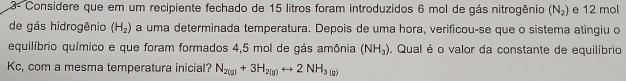 3- Considere que em um recipiente fechado de 15 litros foram introduzidos 6 mol de gás nitrogênio (N_2) e 12 mol
de gás hidrogênio (H_2) a uma determinada temperatura. Depois de uma hora, verificou-se que o sistema atingiu o 
equilíbrio químico e que foram formados 4,5 mol de gás amônia (NH_3). Qual é o valor da constante de equilíbrio 
Kc, com a mesma temperatura inicial? N_2(g)+3H_2(g)rightarrow 2NH_3(g)