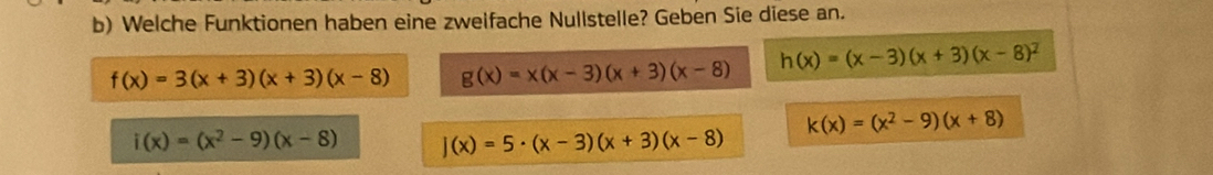 Welche Funktionen haben eine zweifache Nullstelle? Geben Sie diese an.
f(x)=3(x+3)(x+3)(x-8) g(x)=x(x-3)(x+3)(x-8) h(x)=(x-3)(x+3)(x-8)^2
k(x)=(x^2-9)(x+8)
i(x)=(x^2-9)(x-8) J(x)=5· (x-3)(x+3)(x-8)