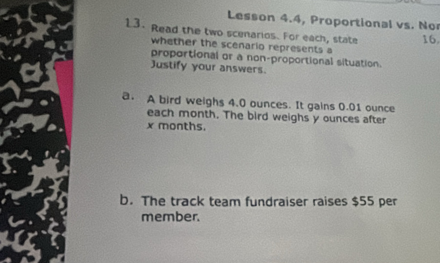 Lesson 4.4, Proportional vs. No 
13. Read the two scenarios. For each, state 
16, 
whether the scenario represents a 
proportional or a non-proportional situation. 
Justify your answers. 
a. A bird weighs 4.0 ounces. It gains 0.01 ounce
each month. The bird weighs y ounces after
x months. 
b. The track team fundraiser raises $55 per 
member.