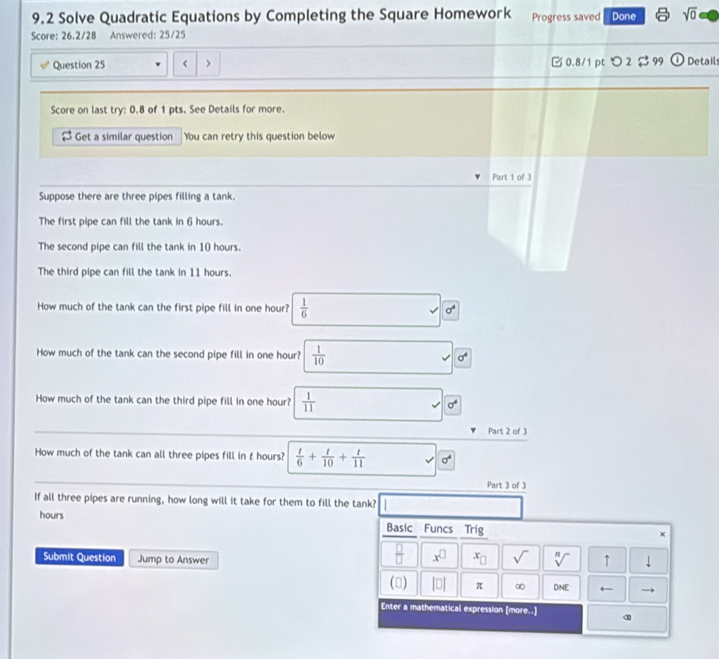 9.2 Solve Quadratic Equations by Completing the Square Homework Progress saved Done sqrt(0) 
Score: 26.2/28 Answered: 25/25
Question 25 < > □ 0.8/1 ptつ 2 $ 99 0 Details
Score on last try: 0.8 of 1 pts. See Details for more.
$ Get a similar question You can retry this question below
Part 1 of 3
Suppose there are three pipes filling a tank.
The first pipe can fill the tank in 6 hours.
The second pipe can fill the tank in 10 hours.
The third pipe can fill the tank in 11 hours.
How much of the tank can the first pipe fill in one hour?  1/6  sigma^4
How much of the tank can the second pipe fill in one hour?  1/10  sigma^4
How much of the tank can the third pipe fill in one hour?  1/11  sigma^4
Part 2 of 3
How much of the tank can all three pipes fill in t hours?  t/6 + t/10 + t/11  sigma^4
Part 3 of 3
If all three pipes are running, how long will it take for them to fill the tank?
hours
Basic Funcs Trig
×
Submit Question Jump to Answer
frac □  x^(□) x_□  sqrt() sqrt[n]() ↑ downarrow 
() |□ | π ∞ DNE ←
Enter a mathematical expression [more..]
x