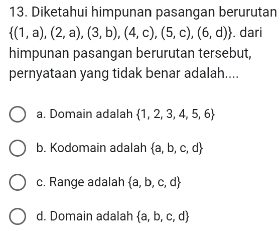 Diketahui himpunan pasangan berurutan
 (1,a),(2,a),(3,b),(4,c),(5,c),(6,d). dari
himpunan pasangan berurutan tersebut,
pernyataan yang tidak benar adalah....
a. Domain adalah  1,2,3,4,5,6
b. Kodomain adalah  a,b,c,d
c. Range adalah  a,b,c,d
d. Domain adalah  a,b,c,d