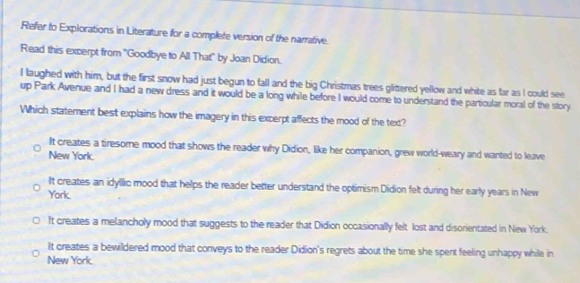 Refer to Explorations in Literature for a complete version of the narrative.
Read this excerpt from 'Goodbye to All That" by Joan Didion.
I laughed with him, but the first snow had just begun to fall and the big Christmas trees glittered yellow and white as far as I could see
up Park Avenue and I had a new dress and it would be a long while before I would come to understand the particular moral of the story
Which statement best explains how the imagery in this excerpt affects the mood of the text?
It creates a tiresome mood that shows the reader why Didion, like her companion, grew world-weary and wanted to leave
New York.
It creates an idyllic mood that helps the reader better understand the optimism Didion felt during her early years in New
Yark.
It creates a melancholy mood that suggests to the reader that Didion occasionally felt lost and disorientated in New York.
It creates a bewildered mood that conveys to the reader Didion's regrets about the time she spent feeling unhappy while in
New York.