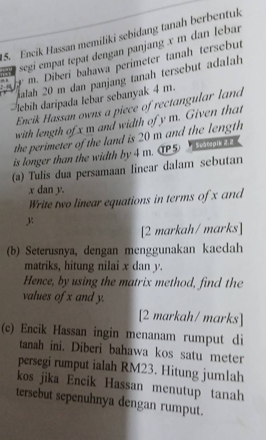 Encik Hassan memiliki sebidang tanah berbentuk 
DURU segi empat tepat dengan panjang x m dan lebar
m s. m. Diberi bahawa perimeter tanah tersebut 
TENS 
alah 20 m dan panjang tanah tersebut adalah
2 - 66
lebih daripada lebar sebanyak 4 m. 
Encik Hassan owns a piece of rectangular land 
with length of x m and width of y m. Given that 
the perimeter of the land is 20 m and the length 
is longer than the width by 4 m. 5 Subtopik 2, 2
(a) Tulis dua persamaan linear dalam sebutan
x dan y. 
Write two linear equations in terms of x and 
[2 markah/ marks] 
(b) Seterusnya, dengan menggunakan kaedah 
matriks, hitung nilai x dan y. 
Hence, by using the matrix method, find the 
values of x and y. 
[2 markah/ marks] 
(c) Encik Hassan ingin menanam rumput di 
tanah ini. Diberi bahawa kos satu meter 
persegi rumput ialah RM23. Hitung jumlah 
kos jika Encik Hassan menutup tanah 
tersebut sepenuhnya dengan rumput.