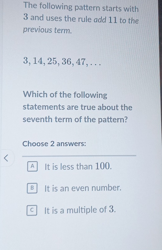 The following pattern starts with
3 and uses the rule add 11 to the
previous term.
3, 14, 25, 36, 47, . . .
Which of the following
statements are true about the
seventh term of the pattern?
Choose 2 answers:
A It is less than 100.
B It is an even number.
C It is a multiple of 3.