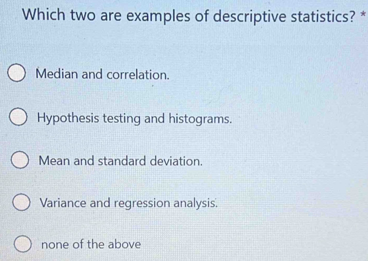 Which two are examples of descriptive statistics? *
Median and correlation.
Hypothesis testing and histograms.
Mean and standard deviation.
Variance and regression analysis.
none of the above