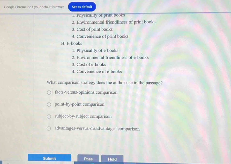 Google Chrome isn't your default browser Set as default
1. Physicality of print books
2. Environmental friendliness of print books
3. Cost of print books
4. Convenience of print books
B. E-books
1. Physicality of e-books
2. Environmental friendliness of e-books
3. Cost of e-books
4. Convenience of e-books
What comparison strategy does the author use in the passage?
facts-versus-opinions comparison
point-by-point comparison
subject-by-subject comparison
advantages-versus-disadvantages comparison
Submit Pass Hold