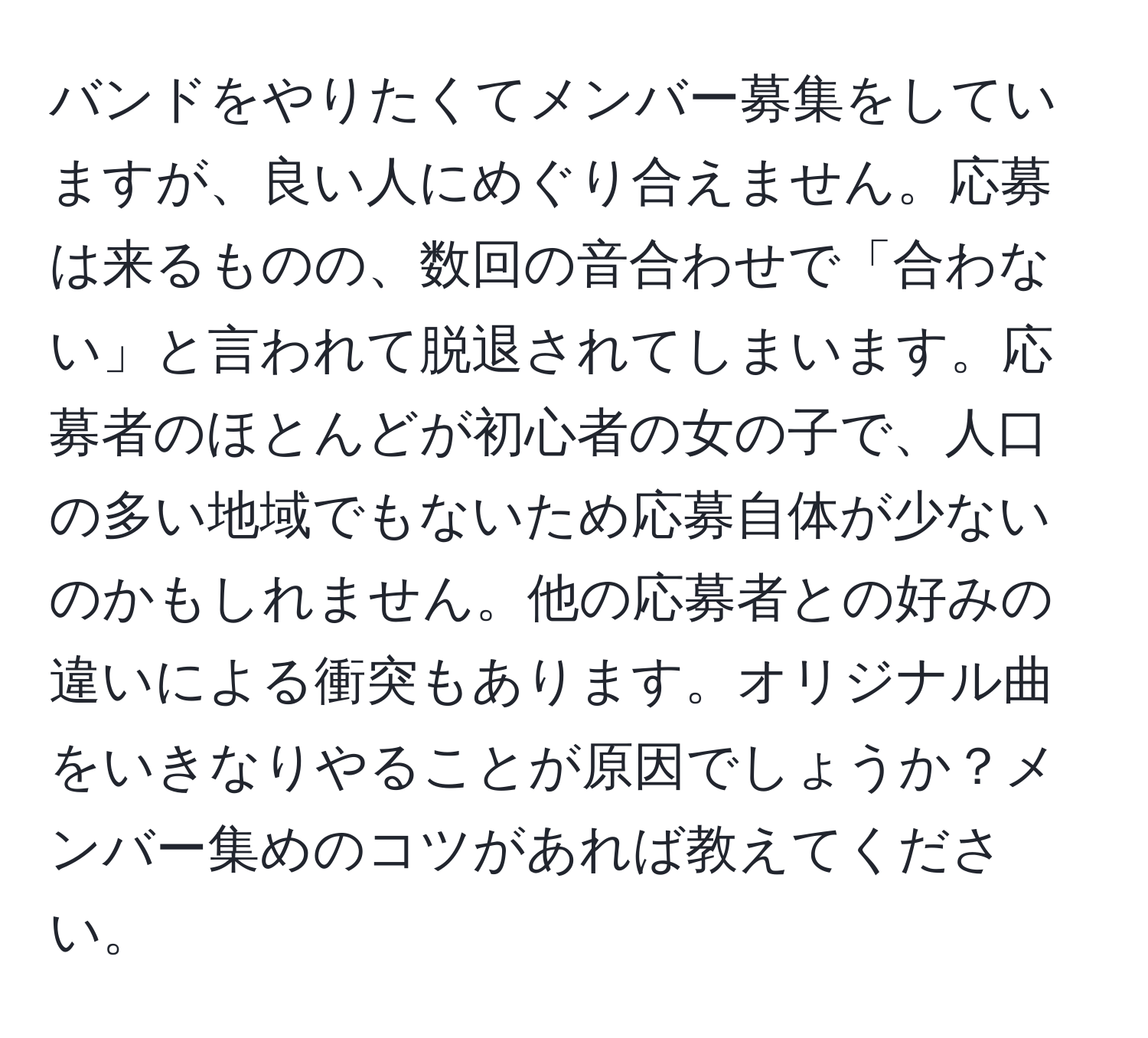 バンドをやりたくてメンバー募集をしていますが、良い人にめぐり合えません。応募は来るものの、数回の音合わせで「合わない」と言われて脱退されてしまいます。応募者のほとんどが初心者の女の子で、人口の多い地域でもないため応募自体が少ないのかもしれません。他の応募者との好みの違いによる衝突もあります。オリジナル曲をいきなりやることが原因でしょうか？メンバー集めのコツがあれば教えてください。