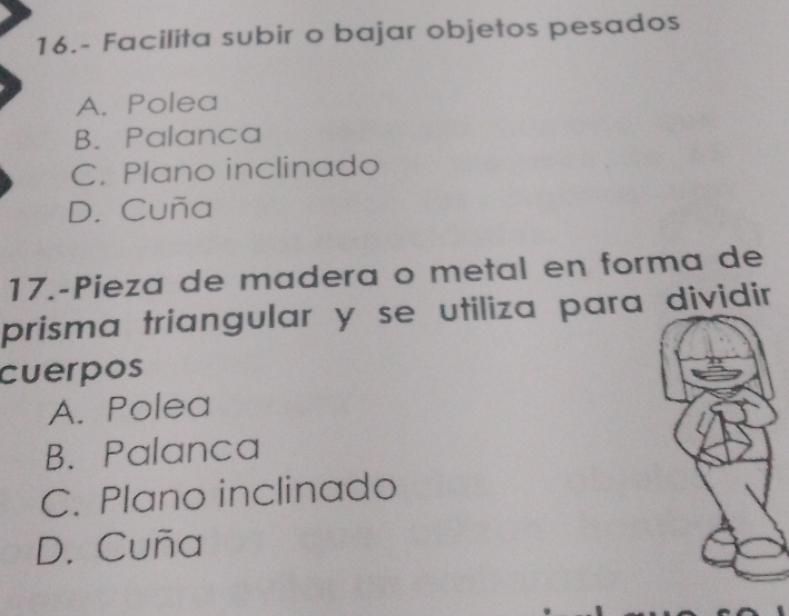 16.- Facilita subir o bajar objetos pesados
A. Polea
B. Palanca
C. Plano inclinado
D. Cuña
17.-Pieza de madera o metal en forma de
prisma triangular y se utiliza para dividir 
cuerpos
A. Polea
B. Palanca
C. Plano inclinado
D. Cuña