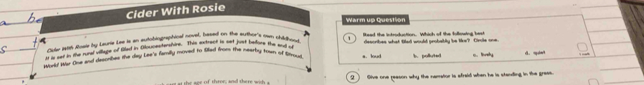 Cider With Rosie
Warm up Question
Cider With Rosie by Laurie Les is an autobiographical novel, based on the author's own childhood Rleed the introduction. Which of the following best
It is set in the rural village of Glad in Gloucestershire. This extrect is set just before the and ot describes what Blad would probably be like? Cirole one.
World War One and describes the day Lee's family moved to Blad from the nearby town of Stroud. a. loud b.polluted c. livelly d.quiet
a ca rt at the age of three; and there with 2 Give one reason why the narrator is afraid when he is standing in the grass.