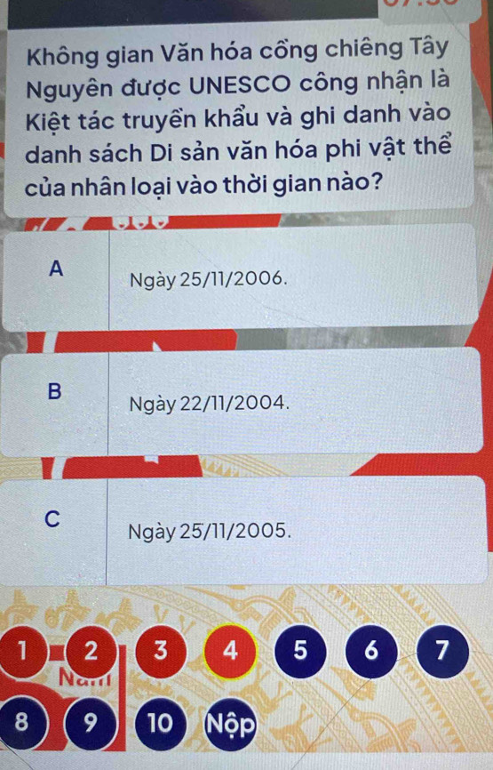 Không gian Văn hóa cổng chiêng Tây
Nguyên được UNESCO công nhận là
Kiệt tác truyền khẩu và ghi danh vào
danh sách Di sản văn hóa phi vật thể
của nhân loại vào thời gian nào?
A Ngày 25/11/2006.
B Ngày 22/11/2004.
C Ngày 25/11/2005.
1 2 3 4 5 6 7
Na
8 9 10 Nộp